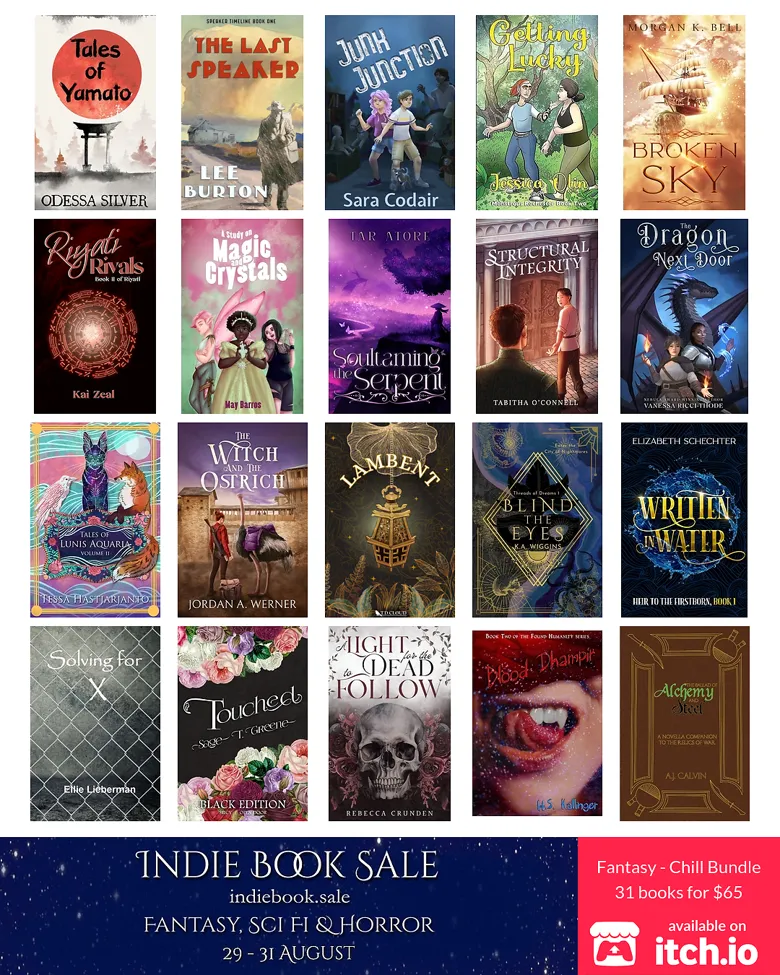 Alt text Fantasy Chill Bundle: Indie Book Sale Fantasy SciFi and Horror 29-31 August 2026 Fantasy - Chill Bundle 31 books for $65 The Ballad of Alchemy and Steel by A.J. Calvin Hunt Monsters, Do Magic, and Fall in Love by A.M. Weald Why Odin Drinks by Bjørn Larssen Painted Flock by Claudie Arseneault An Uncommon Curse by Devan Barlow Written in Water by Elizabeth Schechter Solving for X by Ellie Lieberman Blood Dhampir by H.S. Kallinger First Snow by Jake Vanguard Getting Lucky by Jessica Olin The Witch and the Ostrich by Jordan A. Werner Blind the Eyes by K.A. Wiggins Riyati Rivals by Kai Zeal The Last Speaker by Lee Burton A Study on Magic and Crystals by May Barros Dame Ophis by Merlina Garance Broken Sky by Morgan K. Bell Tales of Yamato by Odessa Silver A Light for the Dead to Follow by Rebecca Crunden When Yesterday Ends by S. Jean Touched by Sage T. Greene Junk Junction by Sara Codair The Hand That Feeds by Sass Everett In My Time of Dying by Sherrie A. Bakelar Merman's Delight by Skyler Nightshade What May Rise From the Ashes by Susanne Schmidt Lambent by T.D. Cloud Structural Integrity by Tabitha O'Connell Soultaming the Serpent by Tar Atore Tales of Lunis Aquaria: Volume II by Tessa Hastjarjanto The Dragon Next Door by Vanessa Ricci-Thode